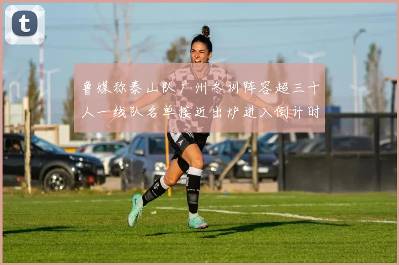 鲁媒称泰山队广州冬训阵容超三十人一线队名单接近出炉进入倒计时